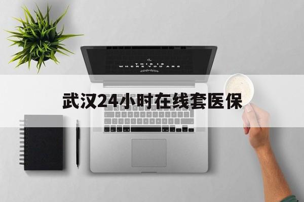 玉环武汉24小时在线套医保的最新政策(2025年玉环武汉24小时在线套医保微信分享)